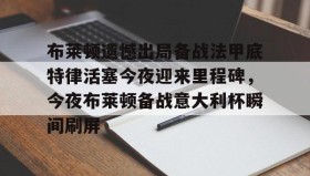 满冠体育官方-布莱顿遗憾出局备战法甲底特律活塞今夜迎来里程碑，今夜布莱顿备战意大利杯瞬间刷屏(曼联客战布莱顿)